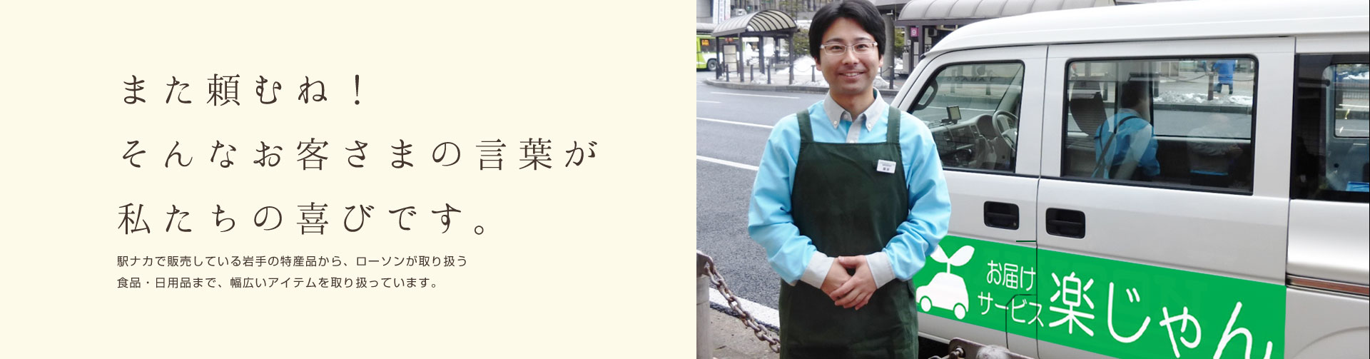 また頼むね!そんなお客さまの言葉が私たちの喜びです。駅ナカで販売している岩手の特産品から、ローソンが取り扱う食品・日用品まで、幅広いアイテムを取り扱っています。
