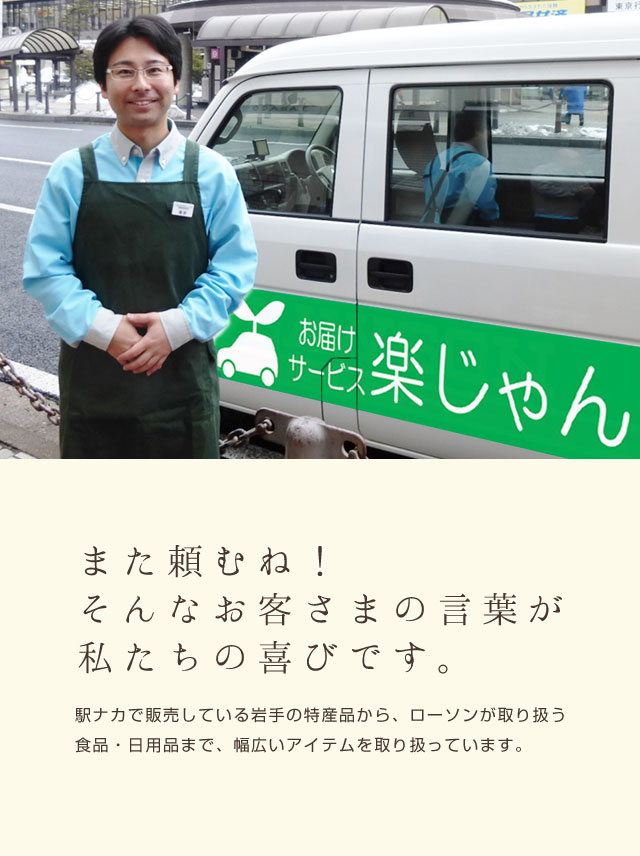 また頼むね!そんなお客さまの言葉が私たちの喜びです。駅ナカで販売している岩手の特産品から、ローソンが取り扱う食品・日用品まで、幅広いアイテムを取り扱っています。